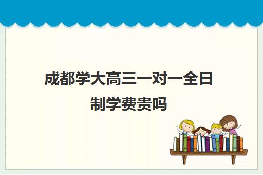 成都学大高三一对一全日制学费贵吗(成都一对一补课收费标准)