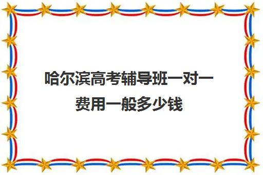 哈尔滨高考辅导班一对一费用一般多少钱(哈尔滨高三封闭式培训机构)