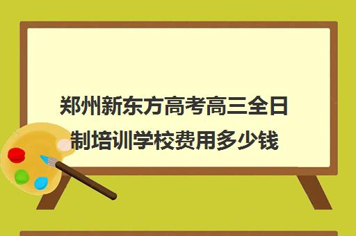 郑州新东方高考高三全日制培训学校费用多少钱(新东方全日制高考班收费)