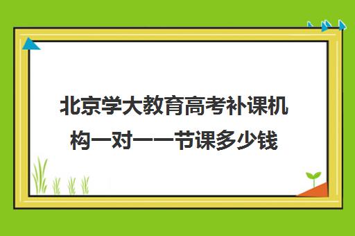 北京学大教育高考补课机构一对一一节课多少钱（高考一对一辅导多少钱一小时）