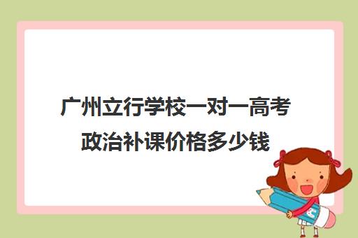 广州立行学校一对一高考政治补课价格多少钱(高一一对一补课有用吗)