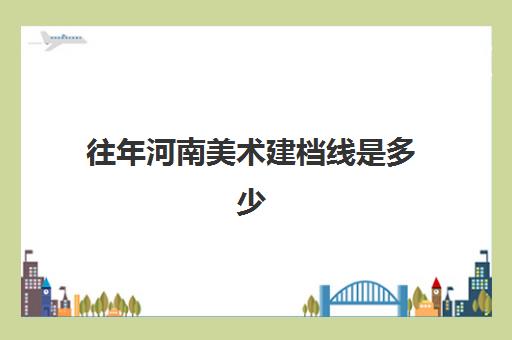 往年河南美术建档线是多少(2024年河南美术艺考分数)