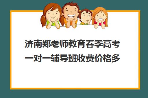 济南郑老师教育春季高考一对一辅导班收费价格多少钱(春季高考培训班学费)