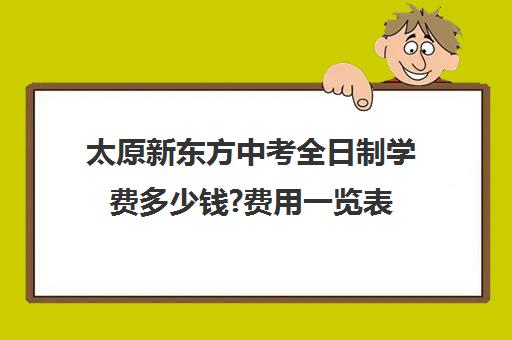 太原新东方中考全日制学费多少钱?费用一览表(太原新东方一对一辅导价格)