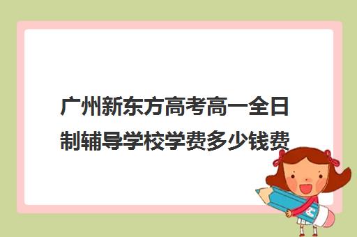 广州新东方高考高一全日制辅导学校学费多少钱费用一览表(新东方全日制高考班收费)