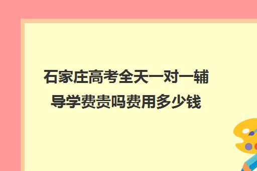 石家庄高考全天一对一辅导学费贵吗费用多少钱(高三辅导一对一多少钱)