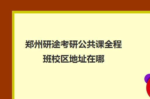 郑州研途考研公共课全程班校区地址在哪（河南郑州考研机构实力排名）