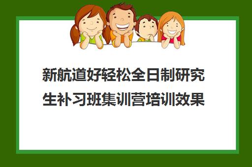 新航道好轻松全日制研究生补习班集训营培训效果如何？靠谱吗