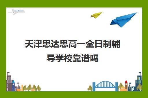 天津思达思高一全日制辅导学校靠谱吗(天津最靠谱的高三复读学校)