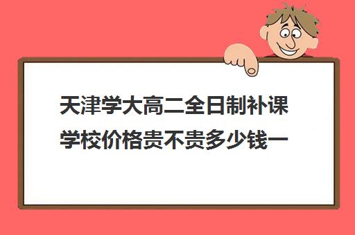 天津学大高二全日制补课学校价格贵不贵多少钱一年(天津大学学费价目表)