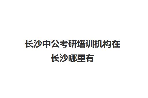 长沙中公考研培训机构在长沙哪里有(长沙公务员培训机构排名榜)