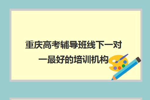 重庆高考辅导班线下一对一最好的培训机构(高考线上辅导机构有哪些比较好)