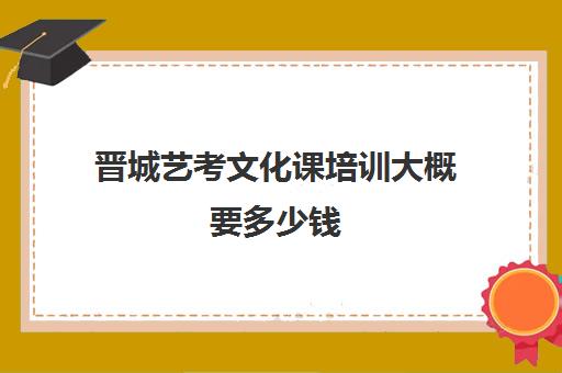 晋城艺考文化课培训大概要多少钱(山西最大的艺考培训机构)