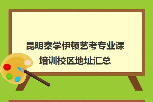 昆明秦学伊顿艺考专业课培训校区地址汇总(昆明艺考集训学校有哪些)