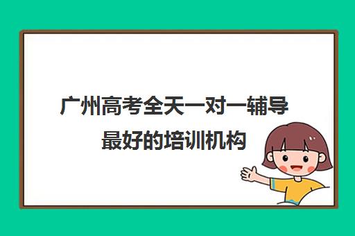 广州高考全天一对一辅导最好培训机构(高考线上辅导机构有哪些比较好)