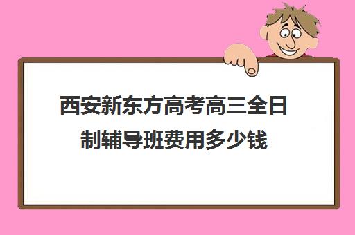 西安新东方高考高三全日制辅导班费用多少钱(新东方高三全日制价格)