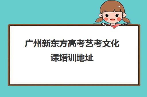 广州新东方高考艺考文化课培训地址(新东方艺考文化课全日制辅导)