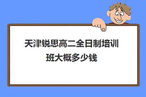 天津锐思高二全日制培训班大概多少钱(天津思齐职业培训学校多少学费)