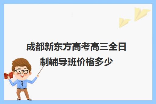 成都新东方高考高三全日制辅导班价格多少(成都全日制高中培训机构)