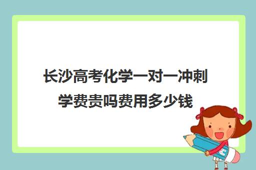 长沙高考化学一对一冲刺学费贵吗费用多少钱(长沙高中补课机构排名)