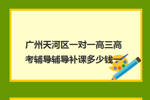 广州天河区一对一高三高考辅导辅导补课多少钱一小时(高三辅导一对一多少钱)