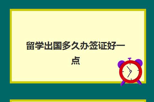 留学出国多久办签证好一点(出国办签证需要多长时间办好)