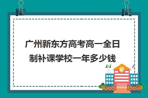 广州新东方高考高一全日制补课学校一年多少钱(高三全日制补课一般多少钱)