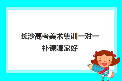 长沙高考美术集训一对一补课哪家好(长沙十大艺考培训机构)