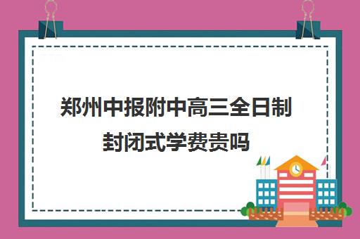 郑州中报附中高三全日制封闭式学费贵吗(郑州高考全日制学校哪个好)