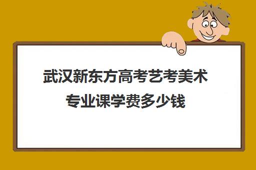 武汉新东方高考艺考美术专业课学费多少钱(艺术生文化课分数线)