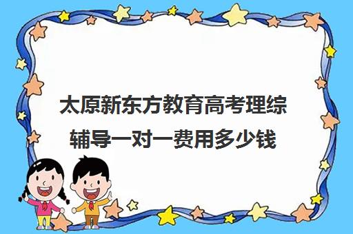 太原新东方教育高考理综辅导一对一费用多少钱(太原全日制的高中补课机构哪个好)