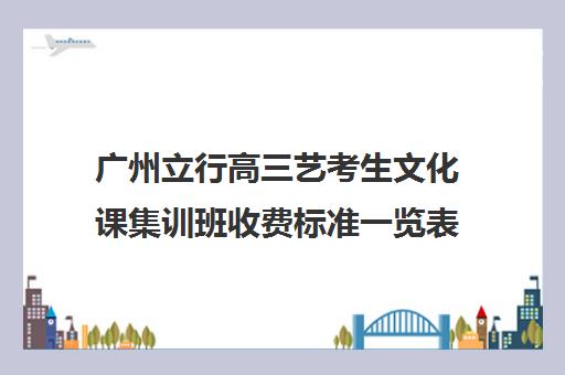 广州立行高三艺考生文化课集训班收费标准一览表(广州艺考培训学校前十)