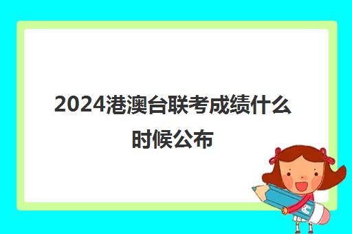 2024港澳台联考成绩什么时候公布(如何参加港澳台联考)