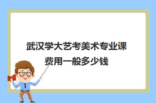 武汉学大艺考美术专业课费用一般多少钱(武汉大学招收美术生吗)