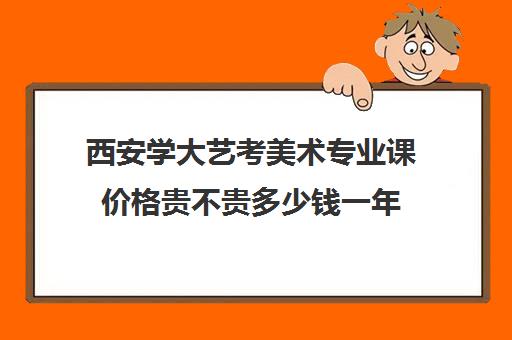 西安学大艺考美术专业课价格贵不贵多少钱一年(美术艺考通过率)