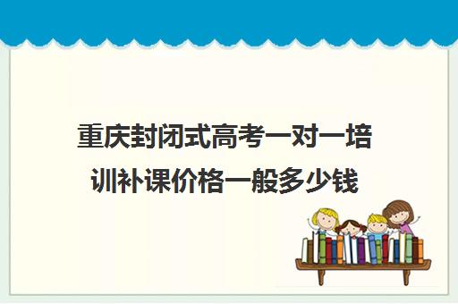 重庆封闭式高考一对一培训补课价格一般多少钱(重庆高考复读班)