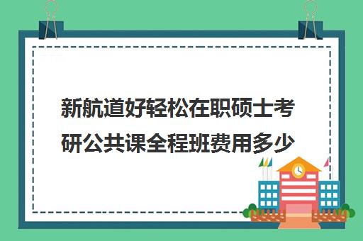 新航道好轻松在职硕士考研公共课全程班费用多少钱（在职研究生学费大概多少）