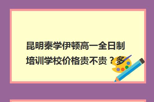 昆明秦学伊顿高一全日制培训学校价格贵不贵？多少钱一年(云南正规补课机构排名)