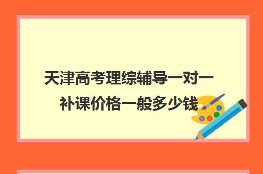 天津高考理综辅导一对一补课价格一般多少钱(天津一对一补课一般多少钱一小时)