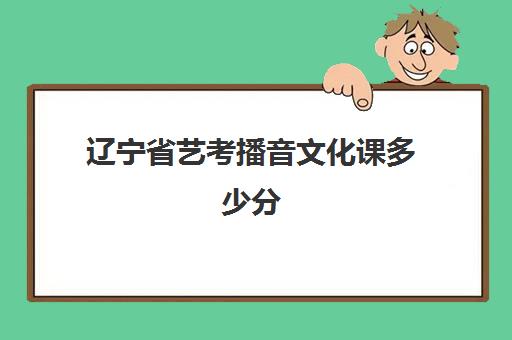 辽宁省艺考播音文化课多少分(艺考要考文化课吗)