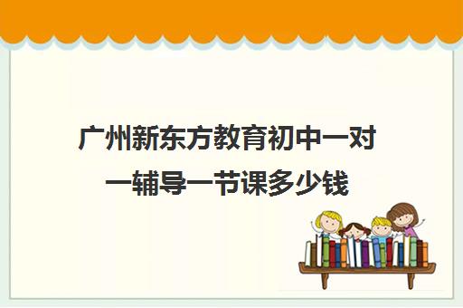 广州新东方教育初中一对一辅导一节课多少钱(广州新东方教育培训机构地址)