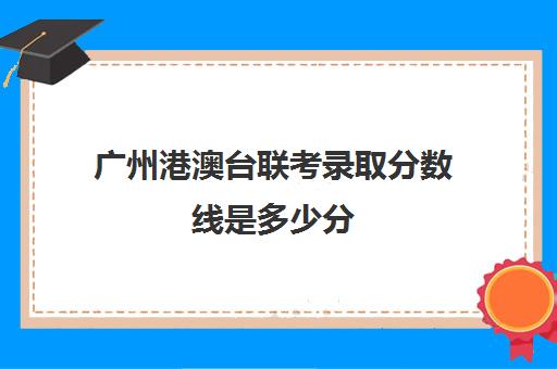 广州港澳台联考录取分数线是多少分(港澳台联考取消啦)