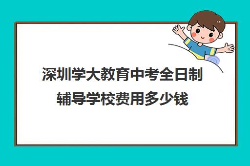 深圳学大教育中考全日制辅导学校费用多少钱(深圳教育培训机构前十名)