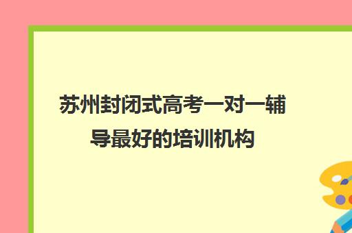 苏州封闭式高考一对一辅导最好的培训机构(苏州课外辅导机构哪家好)