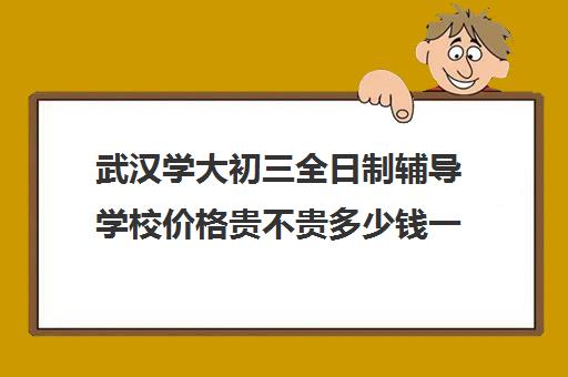 武汉学大初三全日制辅导学校价格贵不贵多少钱一年(武汉最靠谱十大教育机构)