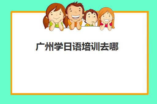 广州学日语培训去哪(日语培训哪个机构比较好)