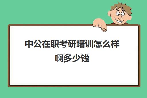 中公在职考研培训怎么样啊多少钱(三年在职研究生学费要多少钱)