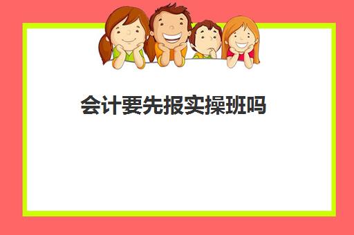 会计要先报实操班吗(学初级会计有必要报班吗)