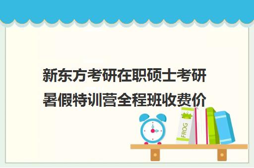 新东方考研在职硕士考研暑假特训营全程班收费价目表（新东方考研班一般多少钱）