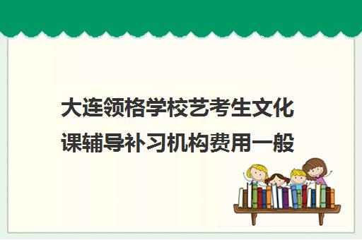 大连领格学校艺考生文化课辅导补习机构费用一般多少钱